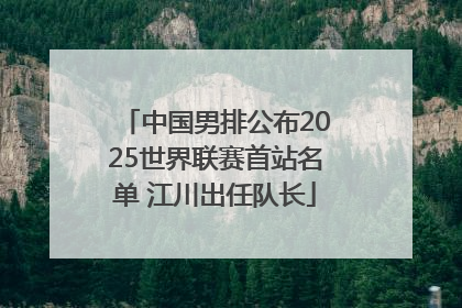 中国男排公布2025世界联赛首站名单 江川出任队长