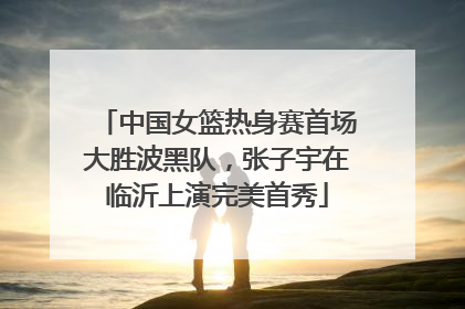 中国女篮热身赛首场大胜波黑队，张子宇在临沂上演完美首秀