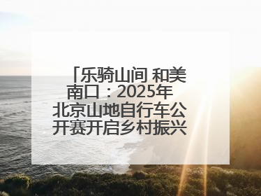 乐骑山间 和美南口：2025年北京山地自行车公开赛开启乡村振兴加速度