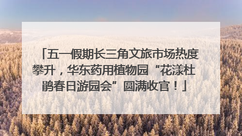 五一假期长三角文旅市场热度攀升，华东药用植物园“花漾杜鹃春日游园会”圆满收官！