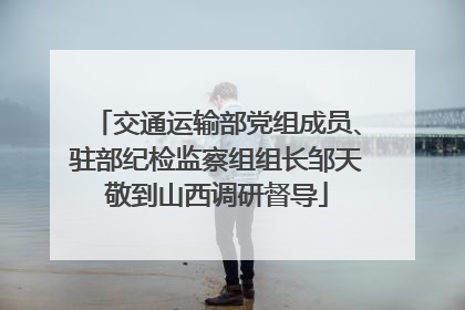 交通运输部党组成员、驻部纪检监察组组长邹天敬到山西调研督导