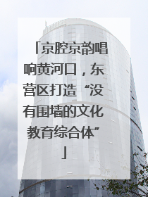 京腔京韵唱响黄河口，东营区打造“没有围墙的文化教育综合体”