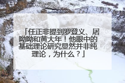 任正非提到罗登义、屠呦呦和黄大年！他眼中的基础理论研究显然并非纯理论，为什么？
