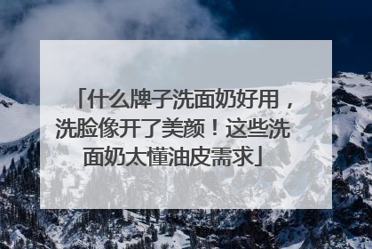 什么牌子洗面奶好用，洗脸像开了美颜！这些洗面奶太懂油皮需求