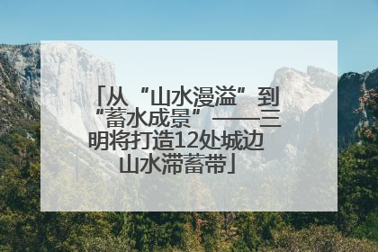 从“山水漫溢”到“蓄水成景”——三明将打造12处城边山水滞蓄带