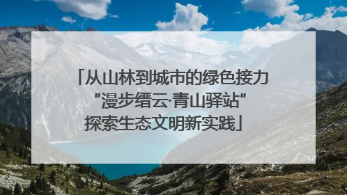 从山林到城市的绿色接力 “漫步缙云·青山驿站”探索生态文明新实践