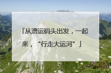 从漕运码头出发，一起来，“行走大运河”