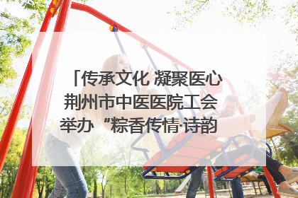 传承文化 凝聚医心 荆州市中医医院工会举办“粽香传情·诗韵端午”系列活动
