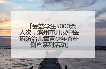 受益学生5000余人次，滨州市开展中医药防治儿童青少年脊柱侧弯系列活动