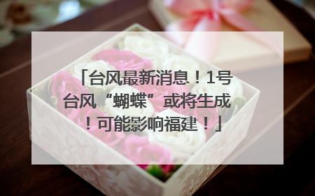台风最新消息！1号台风“蝴蝶”或将生成！可能影响福建！