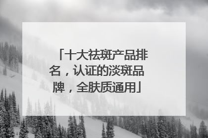 十大祛斑产品排名，认证的淡斑品牌，全肤质通用