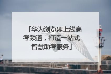 华为浏览器上线高考频道，打造一站式智慧助考服务