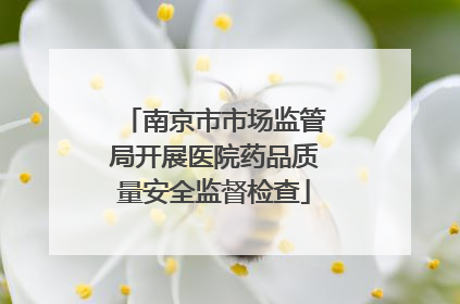 南京市市场监管局开展医院药品质量安全监督检查