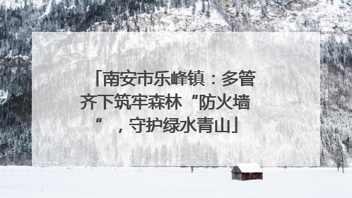 南安市乐峰镇：多管齐下筑牢森林“防火墙”，守护绿水青山