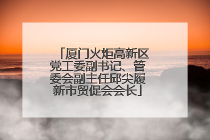 厦门火炬高新区党工委副书记、管委会副主任邱尖履新市贸促会会长