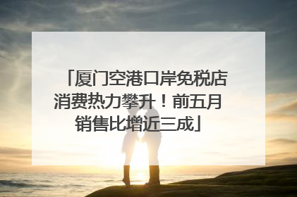 厦门空港口岸免税店消费热力攀升！前五月销售比增近三成