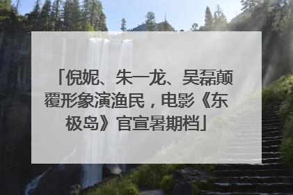 倪妮、朱一龙、吴磊颠覆形象演渔民，电影《东极岛》官宣暑期档
