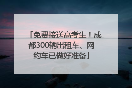 免费接送高考生！成都300辆出租车、网约车已做好准备