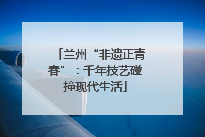 兰州“非遗正青春”：千年技艺碰撞现代生活