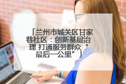 兰州市城关区甘家巷社区：创新基层治理 打通服务群众“最后一公里”