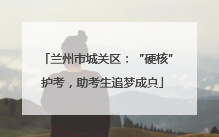 兰州市城关区：“硬核”护考，助考生追梦成真