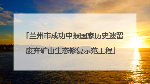 兰州市成功申报国家历史遗留废弃矿山生态修复示范工程