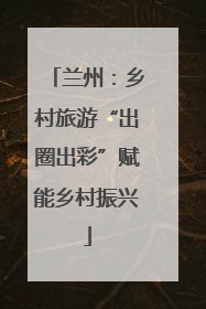 兰州：乡村旅游“出圈出彩”赋能乡村振兴