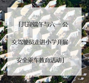 共迎端午与六一 公交驾驶员走进小学开展安全乘车教育活动