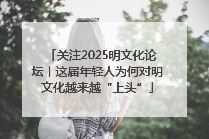 关注2025明文化论坛丨这届年轻人为何对明文化越来越“上头”