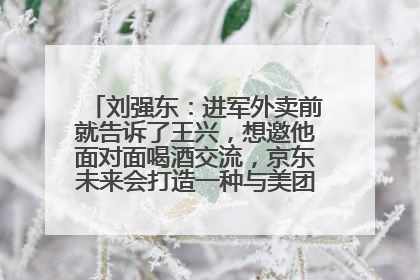 刘强东：进军外卖前就告诉了王兴，想邀他面对面喝酒交流，京东未来会打造一种与美团不同的商业模式