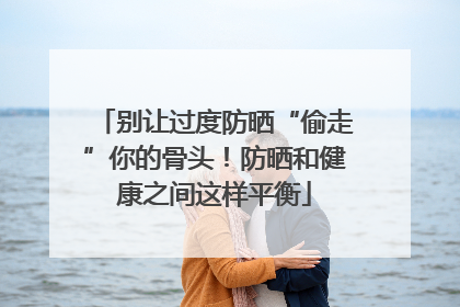 别让过度防晒“偷走”你的骨头！防晒和健康之间这样平衡
