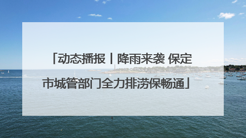 动态播报丨降雨来袭 保定市城管部门全力排涝保畅通