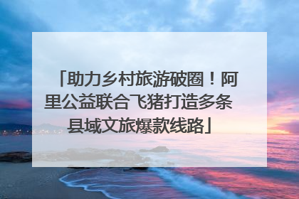 助力乡村旅游破圈！阿里公益联合飞猪打造多条县域文旅爆款线路