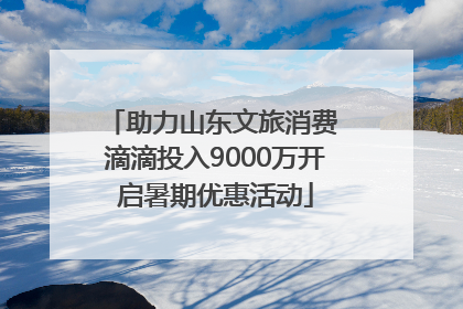 助力山东文旅消费 滴滴投入9000万开启暑期优惠活动