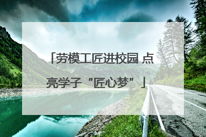 劳模工匠进校园 点亮学子“匠心梦”