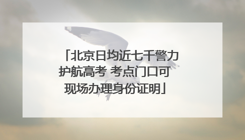 北京日均近七千警力护航高考 考点门口可现场办理身份证明