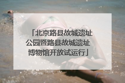 北京路县故城遗址公园暨路县故城遗址博物馆开放试运行