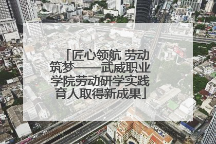 匠心领航 劳动筑梦——武威职业学院劳动研学实践育人取得新成果