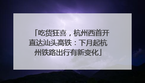 吃货狂喜，杭州西首开直达汕头高铁：下月起杭州铁路出行有新变化