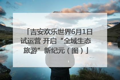 吉安欢乐世界6月1日试运营 开启“全域生态旅游”新纪元（图）