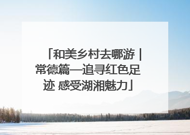 和美乡村去哪游｜常德篇—追寻红色足迹 感受湖湘魅力