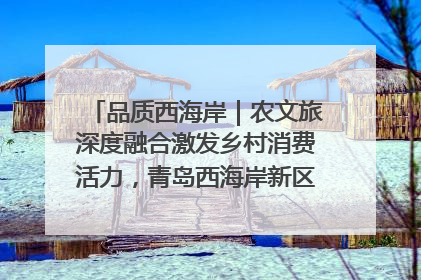 品质西海岸｜农文旅深度融合激发乡村消费活力，青岛西海岸新区的乡村振兴实践