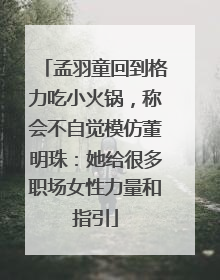 孟羽童回到格力吃小火锅，称会不自觉模仿董明珠：她给很多职场女性力量和指引