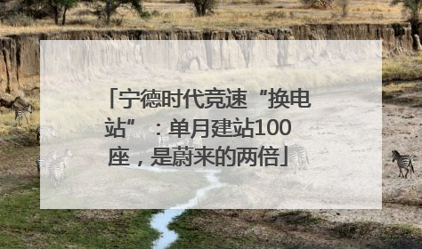 宁德时代竞速“换电站”：单月建站100座，是蔚来的两倍