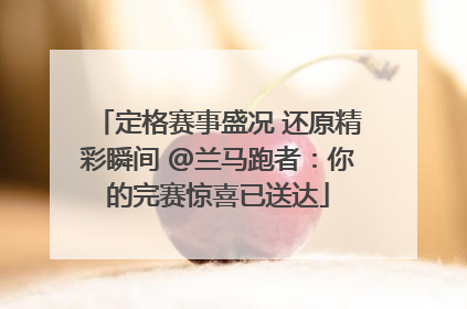定格赛事盛况 还原精彩瞬间 @兰马跑者：你的完赛惊喜已送达