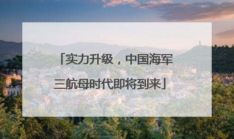 实力升级，中国海军三航母时代即将到来