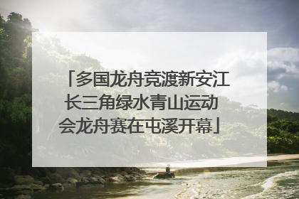 多国龙舟竞渡新安江 长三角绿水青山运动会龙舟赛在屯溪开幕