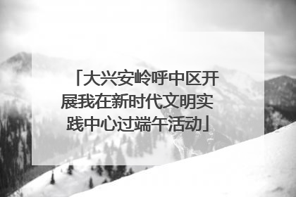 大兴安岭呼中区开展我在新时代文明实践中心过端午活动