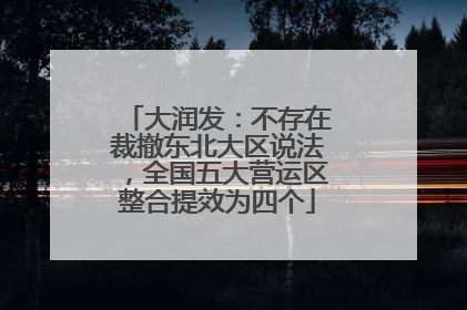 大润发：不存在裁撤东北大区说法，全国五大营运区整合提效为四个
