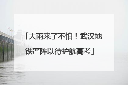 大雨来了不怕！武汉地铁严阵以待护航高考